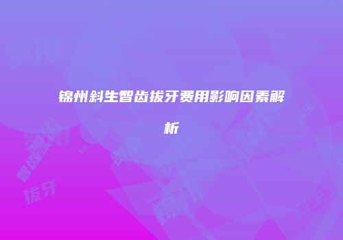 锦州斜生智齿拔牙费用影响因素解析