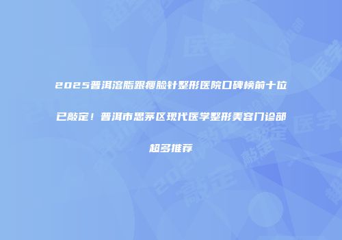 2025普洱溶脂跟瘦脸针整形医院口碑榜前十位已敲定！普洱市思茅区现代医学整形美容门诊部超多推荐