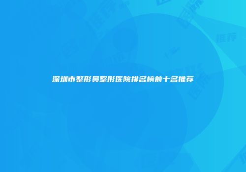 深圳市整形鼻整形医院排名榜前十名推荐