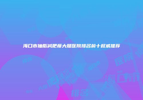 海口市抽脂减肥瘦大腿医院排名前十权威推荐