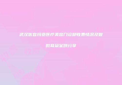 武汉优容玛亚医疗美容门诊部收费情况及做假耳朵案例分享