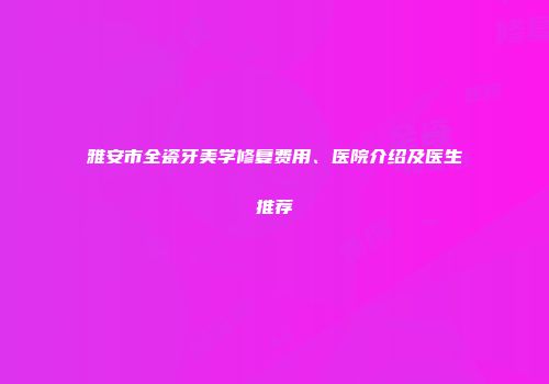雅安市全瓷牙美学修复费用、医院介绍及医生推荐