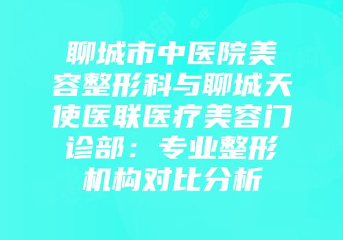聊城市中医院美容整形科与聊城天使医联医疗美容门诊部：专业整形机构对比分析