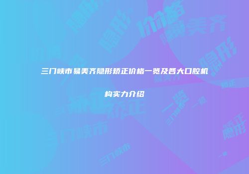 三门峡市易美齐隐形矫正价格一览及各大口腔机构实力介绍