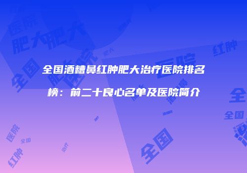 全国酒糟鼻红肿肥大治疗医院排名榜：前二十良心名单及医院简介