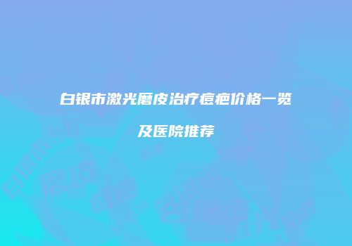 白银市激光磨皮治疗痘疤价格一览及医院推荐