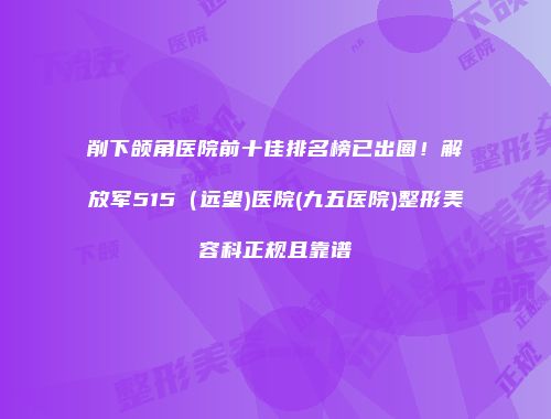 削下颌角医院前十佳排名榜已出圈！解放军515（远望)医院(九五医院)整形美容科正规且靠谱