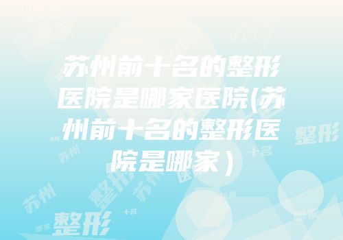 苏州前十名的整形医院是哪家医院(苏州前十名的整形医院是哪家）