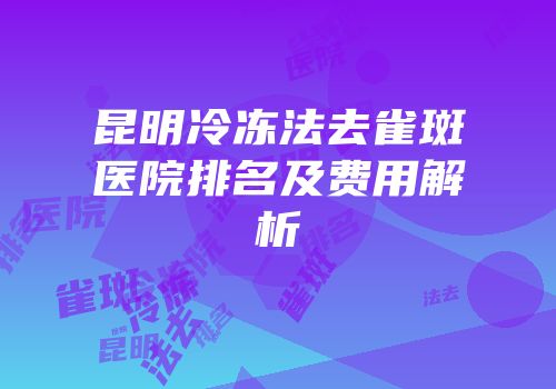 昆明冷冻法去雀斑医院排名及费用解析