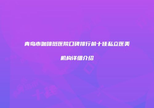 青岛市咖啡斑医院口碑排行前十佳私立医美机构详细介绍