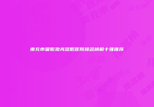 南充市吸脂激光溶脂医院排名榜前十强推荐