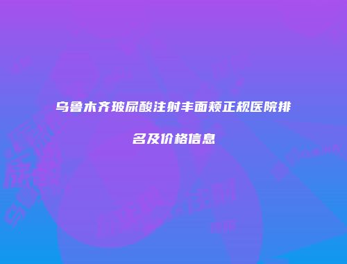 乌鲁木齐玻尿酸注射丰面颊正规医院排名及价格信息