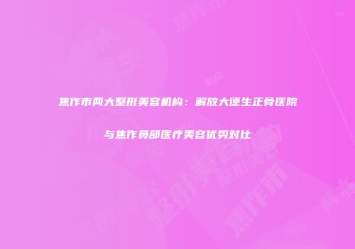焦作市两大整形美容机构：解放大德生正骨医院与焦作鼻部医疗美容优势对比