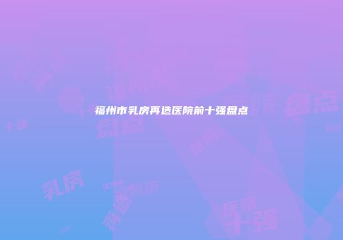 福州市乳房再造医院前十强盘点