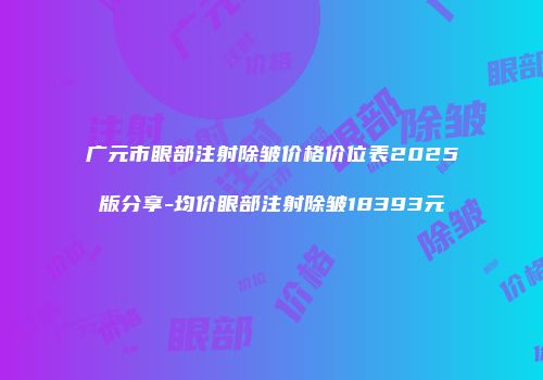 广元市眼部注射除皱价格价位表2025版分享-均价眼部注射除皱18393元