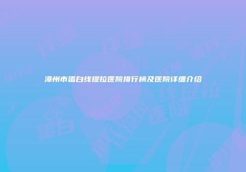 漳州市蛋白线提拉医院排行榜及医院详细介绍