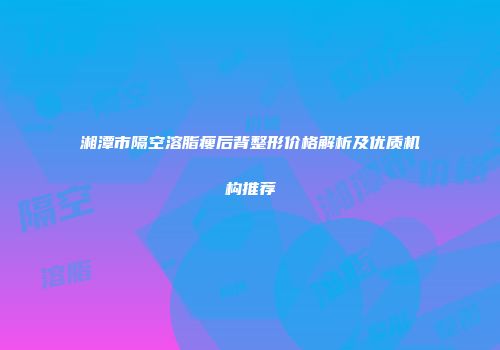 湘潭市隔空溶脂瘦后背整形价格解析及优质机构推荐