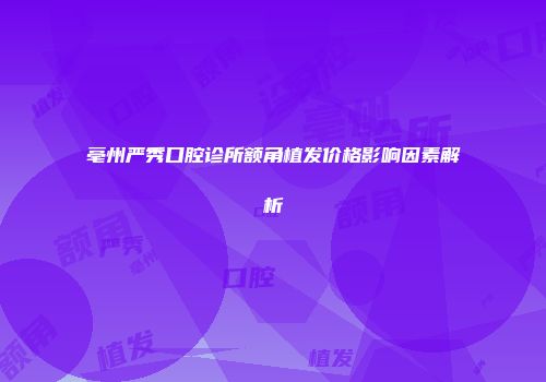 亳州严秀口腔诊所额角植发价格影响因素解析