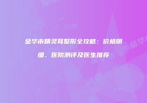 金华市精灵耳整形全攻略：价格明细、医院测评及医生推荐