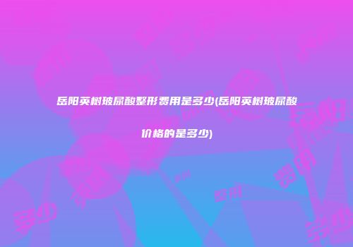 岳阳英树玻尿酸整形费用是多少(岳阳英树玻尿酸价格的是多少)