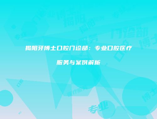 揭阳牙博士口腔门诊部：专业口腔医疗服务与案例解析
