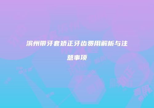 滨州带牙套矫正牙齿费用解析与注意事项