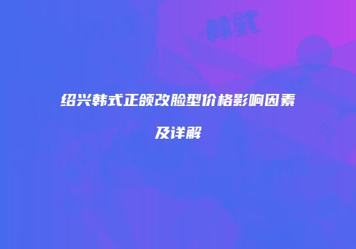 绍兴韩式正颌改脸型价格影响因素及详解