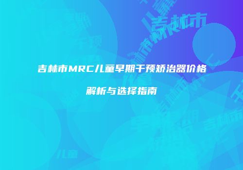吉林市MRC儿童早期干预矫治器价格解析与选择指南
