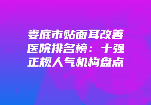 娄底市贴面耳改善医院排名榜：十强正规人气机构盘点