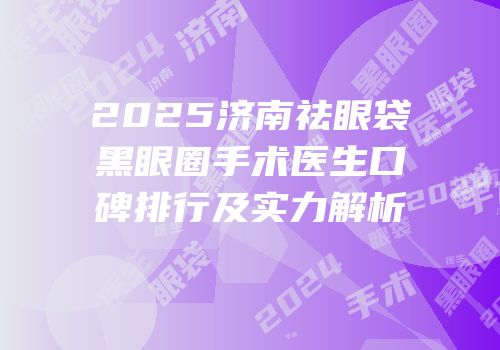 2025济南祛眼袋黑眼圈手术医生口碑排行及实力解析