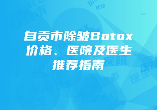 自贡市除皱Botox价格、医院及医生推荐指南