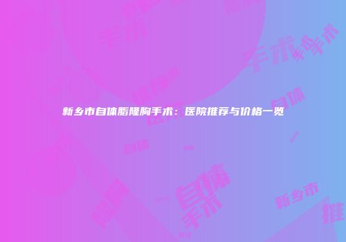 新乡市自体脂隆胸手术：医院推荐与价格一览