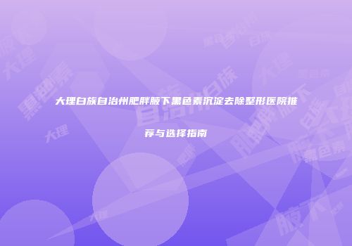 大理白族自治州肥胖腋下黑色素沉淀去除整形医院推荐与选择指南