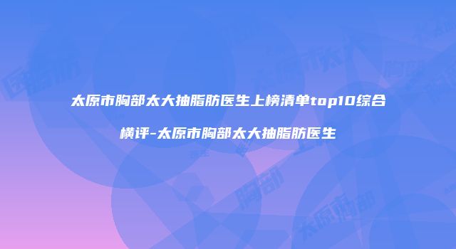 太原市胸部太大抽脂肪医生上榜清单top10综合横评-太原市胸部太大抽脂肪医生