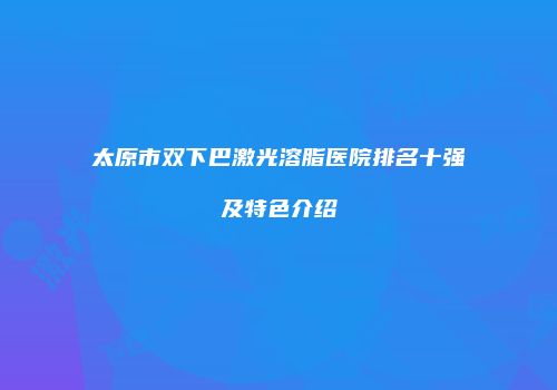 太原市双下巴激光溶脂医院排名十强及特色介绍