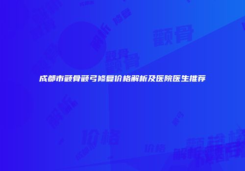 成都市颧骨颧弓修复价格解析及医院医生推荐