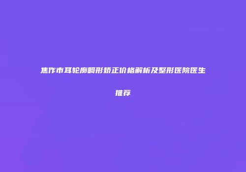 焦作市耳轮廓畸形矫正价格解析及整形医院医生推荐