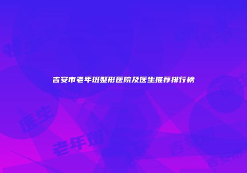吉安市老年斑整形医院及医生推荐排行榜