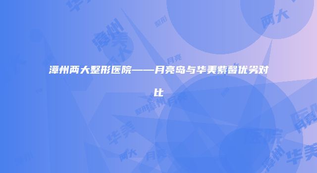 漳州两大整形医院——月亮岛与华美紫馨优劣对比