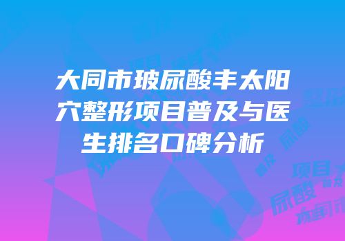 大同市玻尿酸丰太阳穴整形项目普及与医生排名口碑分析