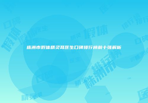 株洲市假体精灵耳医生口碑排行榜前十强解析