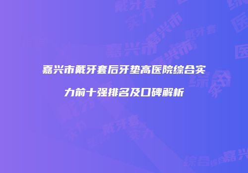 嘉兴市戴牙套后牙垫高医院综合实力前十强排名及口碑解析