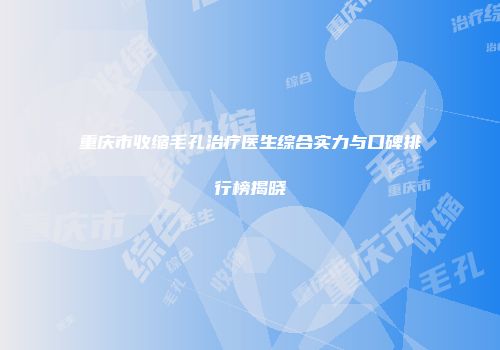 重庆市收缩毛孔治疗医生综合实力与口碑排行榜揭晓