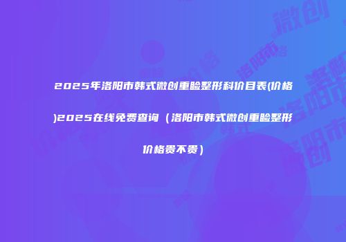 2025年洛阳市韩式微创重睑整形科价目表(价格)2025在线免费查询（洛阳市韩式微创重睑整形价格贵不贵）