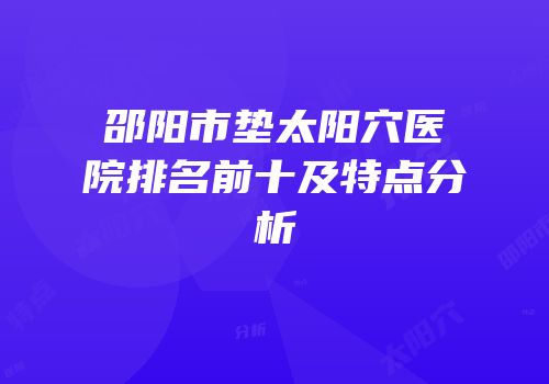 邵阳市垫太阳穴医院排名前十及特点分析