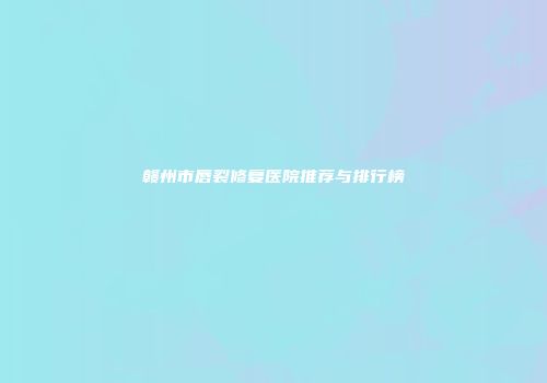 赣州市唇裂修复医院推荐与排行榜