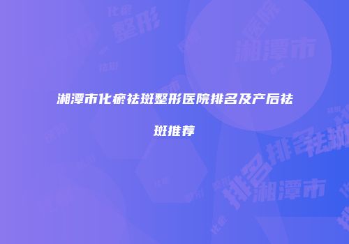 湘潭市化瘀祛斑整形医院排名及产后祛斑推荐