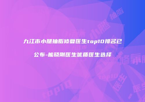 九江市小腿抽脂修复医生top10排名已公布-熊晓刚医生优质医生选择