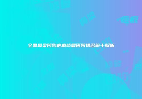 全国鼻梁凹陷疤痕修复医院排名前十解析
