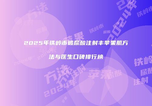 2025年铁岭市玻尿酸注射丰苹果肌方法与医生口碑排行榜